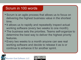 • Scrum is an agile process that allows us to focus on
delivering the highest business value in the shortest
time.
• It allows us to rapidly and repeatedly inspect actual
working software (every two weeks to one month).
• The business sets the priorities. Teams self-organize to
determine the best way to deliver the highest priority
features.
• Every two weeks to a month anyone can see real
working software and decide to release it as is or
continue to enhance it for another sprint.
Scrum in 100 words
Mountain Goat Software, LLC
 