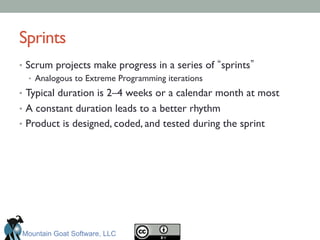 Sprints	

•  Scrum projects make progress in a series of sprints 	

•  Analogous to Extreme Programming iterations	

•  Typical duration is 2–4 weeks or a calendar month at most	

•  A constant duration leads to a better rhythm	

•  Product is designed, coded, and tested during the sprint	

Mountain Goat Software, LLC
 