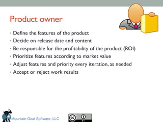 Product owner	

•  Deﬁne the features of the product	

•  Decide on release date and content	

•  Be responsible for the proﬁtability of the product (ROI)	

•  Prioritize features according to market value 	

•  Adjust features and priority every iteration, as needed  	

•  Accept or reject work results	

Mountain Goat Software, LLC
 