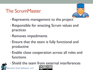 The ScrumMaster	

• Represents management to the project	

• Responsible for enacting Scrum values and
practices	

• Removes impediments 	

• Ensure that the team is fully functional and
productive	

• Enable close cooperation across all roles and
functions	

• Shield the team from external interferences	

Mountain Goat Software, LLC
 