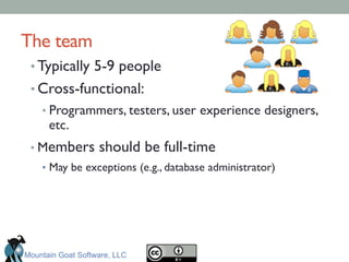 The team	

• Typically 5-9 people	

• Cross-functional:	

• Programmers, testers, user experience designers,
etc.	

• Members should be full-time	

•  May be exceptions (e.g., database administrator)	

Mountain Goat Software, LLC
 