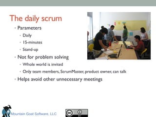 The daily scrum	

•  Parameters	

•  Daily	

•  15-minutes	

•  Stand-up	

•  Not for problem solving	

•  Whole world is invited	

•  Only team members, ScrumMaster, product owner, can talk	

•  Helps avoid other unnecessary meetings	

Mountain Goat Software, LLC
 