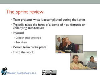 The sprint review	

•  Team presents what it accomplished during the sprint	

•  Typically takes the form of a demo of new features or
underlying architecture	

•  Informal	

•  2-hour prep time rule	

•  No slides	

•  Whole team participates	

•  Invite the world	

Mountain Goat Software, LLC
 