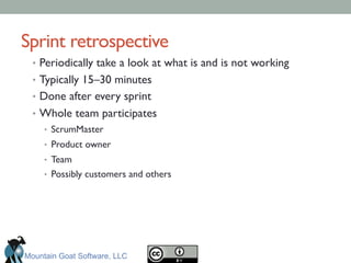 Sprint retrospective	

•  Periodically take a look at what is and is not working	

•  Typically 15–30 minutes	

•  Done after every sprint	

•  Whole team participates	

•  ScrumMaster	

•  Product owner	

•  Team	

•  Possibly customers and others	

Mountain Goat Software, LLC
 