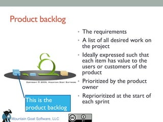 Product backlog	

•  The requirements	

•  A list of all desired work on
the project	

•  Ideally expressed such that
each item has value to the
users or customers of the
product 	

•  Prioritized by the product
owner	

•  Reprioritized at the start of
each sprint	

This is the
product backlog	

Mountain Goat Software, LLC
 