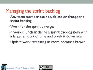 Managing the sprint backlog	

• Any team member can add, delete or change the
sprint backlog	

• Work for the sprint emerges	

• If work is unclear, deﬁne a sprint backlog item with
a larger amount of time and break it down later	

• Update work remaining as more becomes known	

Mountain Goat Software, LLC
 