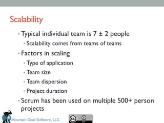 Scalability	

• Typical individual team is 7 ± 2 people	

• Scalability comes from teams of teams	

• Factors in scaling	

• Type of application	

• Team size	

• Team dispersion	

• Project duration	

• Scrum has been used on multiple 500+ person
projects	

Mountain Goat Software, LLC
 