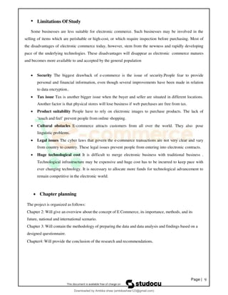 Page | 9
• Limitations Of Study
Some businesses are less suitable for electronic commerce. Such businesses may be involved in the
selling of items which are perishable or high-cost, or which require inspection before purchasing. Most of
the disadvantages of electronic commerce today, however, stem from the newness and rapidly developing
pace of the underlying technologies. These disadvantages will disappear as electronic commerce matures
and becomes more available to and accepted by the general population
• Security The biggest drawback of e-commerce is the issue of security.People fear to provide
personal and financial information, even though several improvements have been made in relation
to data encryption..
• Tax issue Tax is another bigger issue when the buyer and seller are situated in different locations.
Another factor is that physical stores will lose business if web purchases are free from tax.
• Product suitability People have to rely on electronic images to purchase products. The lack of
‘touch and feel’ prevent people from online shopping.
• Cultural obstacles E-commerce attracts customers from all over the world. They also pose
linguistic problems.
• Legal issues The cyber laws that govern the e-commerce transactions are not very clear and vary
from country to country. These legal issues prevent people from entering into electronic contracts.
• Huge technological cost It is difficult to merge electronic business with traditional business .
Technological infrastructure may be expensive and huge cost has to be incurred to keep pace with
ever changing technology. It is necessary to allocate more funds for technological advancement to
remain competitive in the electronic world.
• Chapter planning
The project is organized as follows:
Chapter 2: Will give an overview about the concept of E Commerce, its importance, methods, and its
future, national and international scenario.
Chapter 3: Will contain the methodology of preparing the data and data analysis and findings based on a
designed questionnaire.
Chapter4: Will provide the conclusion of the research and recommendations.
Downloaded by Ambika shaw (ambikashaw123@gmail.com)
lOMoARcPSD|43948530
 