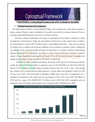 Page |10
CHAPTER 2: Conceptual Framework of E-Commerce In India
• National Scenario of E-Commerce
The online business industry is well established in India. And, everyday some or the other new player is
taking a plunge. Though, a major contribution to its growth is provided by e-commerce industry. Even so,
not many understand the intricacies involved in e-commerce industry.
With the evolution of technology and increase in consumerism all over India, e-commerce is riding
the high tide in online business. Today, the total number of internet users in the world is close to 3 billion,
out of this India has a total of 259.14 million internet and broadband subscribers. Easy access to internet
via mobile devices coupled with increasing confidence of the customers to purchase online is leading the
way. Because of this, increasing number of people are registering on e-commerce websites and purchasing
products through the use of cell phones. According to a report, annual growth rates in leading e-commerce
markets of Japan, South Korea and Australia will run at 11% to 12% over the few years. In retrospect, the
rapidly growing market of China and India is 25% and 57% respectively.
Propelled by rising smartphone penetration, the launch of 4G networks and increasing consumer
wealth, the Indian E-commerce market is expected to grow to US$ 200 billion by 2027 from US$ 38.5
billion in 2017. E-commerce is increasingly attracting customers from Tier 2 and 3 cities, where people
have limited access to brands but have high aspirations. Average online retail spending in India was US$
224 per user in 2017. The Government e-marketplace (GeM), three years after its inauguration saw a
cumulative procurement by the central and state governments of Rs 24,183 crore (US$ 3.46 billion) in
FY19 and has a target of Rs 50,000 (US$ 7.15 billion) crore in FY20. By 2022, smartphone users are
expected to reach 476 million and Ecommerce sector expected to grow 1,200 percent by 2026.
Downloaded by Ambika shaw (ambikashaw123@gmail.com)
lOMoARcPSD|43948530
 