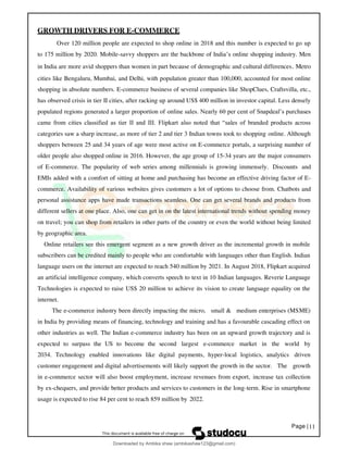 Page |11
GROWTH DRIVERS FOR E-COMMERCE
Over 120 million people are expected to shop online in 2018 and this number is expected to go up
to 175 million by 2020. Mobile-savvy shoppers are the backbone of India’s online shopping industry. Men
in India are more avid shoppers than women in part because of demographic and cultural differences. Metro
cities like Bengaluru, Mumbai, and Delhi, with population greater than 100,000, accounted for most online
shopping in absolute numbers. E-commerce business of several companies like ShopClues, Craftsvilla, etc.,
has observed crisis in tier II cities, after racking up around US$ 400 million in investor capital. Less densely
populated regions generated a larger proportion of online sales. Nearly 60 per cent of Snapdeal’s purchases
came from cities classified as tier II and III. Flipkart also noted that “sales of branded products across
categories saw a sharp increase, as more of tier 2 and tier 3 Indian towns took to shopping online. Although
shoppers between 25 and 34 years of age were most active on E-commerce portals, a surprising number of
older people also shopped online in 2016. However, the age group of 15-34 years are the major consumers
of E-commerce. The popularity of web series among millennials is growing immensely. Discounts and
EMIs added with a comfort of sitting at home and purchasing has become an effective driving factor of E-
commerce. Availability of various websites gives customers a lot of options to choose from. Chatbots and
personal assistance apps have made transactions seamless. One can get several brands and products from
different sellers at one place. Also, one can get in on the latest international trends without spending money
on travel; you can shop from retailers in other parts of the country or even the world without being limited
by geographic area.
Online retailers see this emergent segment as a new growth driver as the incremental growth in mobile
subscribers can be credited mainly to people who are comfortable with languages other than English. Indian
language users on the internet are expected to reach 540 million by 2021. In August 2018, Flipkart acquired
an artificial intelligence company, which converts speech to text in 10 Indian languages. Reverie Language
Technologies is expected to raise US$ 20 million to achieve its vision to create language equality on the
internet.
The e-commerce industry been directly impacting the micro, small & medium enterprises (MSME)
in India by providing means of financing, technology and training and has a favourable cascading effect on
other industries as well. The Indian e-commerce industry has been on an upward growth trajectory and is
expected to surpass the US to become the second largest e-commerce market in the world by
2034. Technology enabled innovations like digital payments, hyper-local logistics, analytics driven
customer engagement and digital advertisements will likely support the growth in the sector. The growth
in e-commerce sector will also boost employment, increase revenues from export, increase tax collection
by ex-chequers, and provide better products and services to customers in the long-term. Rise in smartphone
usage is expected to rise 84 per cent to reach 859 million by 2022.
Downloaded by Ambika shaw (ambikashaw123@gmail.com)
lOMoARcPSD|43948530
 