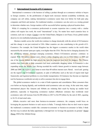 Page |12
• International Scenario of E-Commerce
International e-commerce is the business of selling a product through an e-commerce website to buyers
in foreign countries. As the proliferation of digital tools increases internet availability worldwide, any
company can sell online, making international e-commerce easier than ever before for both pure play
companies and brick and mortars. For traditional retailers, e-commerce can also serve as a testing ground
to determine whether new, foreign markets will be successful before opening a physical location there.
While it’s tempting for e-commerce professionals to assume expansion into a country with a similar
culture will require less work, the word “international” is key. No matter how much countries have in
common, each one is unique. Canada is not the United States, Belgium is not France. Every global market
deserves its own methodical planning and consideration.
Business models across the world also continue to change drastically with the advent of E-Commerce
and this change is not just restricted to USA. Other countries are also contributing to the growth of E-
Commerce. For example, the United Kingdom has the biggest e-commerce market in the world when
measured by the amount spent per capita, even higher than the USA. This has led to changing dynamics for
the advertising industry .Amongst emerging economies, China's E-Commerce presence continues to
expand. With 384 million internet users, China’s online shopping sales rose to $36.6 billion in 2009 and
one of the reasons behind the huge growth has been the improved trust level for shoppers. The Chinese
retailers have been able to help consumers feel more comfortable shopping online. E-Commerce is also
expanding across the Middle East. Having recorded the world’s fastest growth in internet usage between
2000 and 2009, the region is now home to more than 60 million internet users. Retail, travel and gaming
are the region’s top E-Commerce segments, in spite of difficulties such as the lack of region-wide legal
frameworks and logistical problems in cross-border transportation. E-Commerce has become an important
tool for businesses worldwide not only to sell to customers but also to engage them.
The global ecommerce market is in a state of both expansion and consolidation. More consumers than
ever before are buying digitally, and worldwide retail ecommerce sales are rising. At the same time, major
international players like Amazon and Alibaba are widening their reach by buying up smaller local
platforms, especially in burgeoning ecommerce markets eMarketer estimates that worldwide retail
ecommerce sales will increase from $2.290 trillion in 2017 to $4.479 trillion by the end of 2021, equating
to 16.1% of total retail sales.
Alibaba executive said more than business-to-consumer commerce, the company would focus on
leveraging the payments business to seek success in India. "I strongly believe that we don't want to repeat
the traditional e-commerce models like consumer-to-consumer or business-to-consumer in India. I think
the best way to unlock the India opportunity is through how we leverage the payments on ground," Daniel
Zhang, CEO of the Alibaba Group.
Downloaded by Ambika shaw (ambikashaw123@gmail.com)
lOMoARcPSD|43948530
 