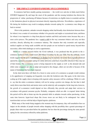 Page |13
• THE IMPACT COVID19 PANDEMIC ON E-COMMERCE
E-commerce had been steadily gaining momentum — the world over and also in India much before
COVID19 happened. By and large the onset of the pandemic and the ensuing lockdown has thrown the
progression of online purchasing off balance because of restrictions on eligible items to essentials and due
to the limitations placed on physical movement directly impacting deliveries. Nevertheless, experiences of
life during the lockdown may result in nudging attitudes towards opting for e-commerce once things are
back to normal.
Prior to the pandemic, attitudes towards shopping online had broadly clear distinctions between those
for whom it was a matter of convenience whether it be groceries and staples or recreational items; and those
for whom it was imperative to shop from physical markets and brick and mortar stores because they are a
more active process. The pandemic has c reated a shift in the way consumers behave and carry out their
activities, directly affecting the e-commerce industry. The situation that only essentials and especially
medical supplies are being made available and also people are not inclined to spend money beyond their
necessities, offers both challenges as well as opportunities.
Based on a market research before the Covid outbreak, it was predicted that the growth in the e-
commerce market in India would reach 200 billion US dollars by the year 2026. Post the outbreak, recent
trends suggest that the goal of 200 Billion U.S. Dollars may be reached a lot sooner than originally predicted
spurred by a jump in consumers opting for online deliveries amid fears of possible infection if they step out
of their homes. The e-commerce sector is being impacted on the supply as well as the demand side and
while some companies are able to adapt and respond to the changes, others are not able to because of the
nature of limitations that have been imposed.
In the short term there will likely be a boost to some sectors of e-commerce as people would continue
to be apprehensive of stepping out frequently even after the lockdown ends. But again, in the short term,
scaling up of the supply chain in keeping with requisite safety measures will be a challenge. While it is safe
to say that the entire e-commerce industry will not be seeing a positive net change, the fact that it shall
surely thrive more than brick and mortar stores can be relatively safe assumption. In the long term, however,
the growth of e-commerce would depend on how efficiently they provide and adapt their services in
accordance with general consumer psyche. Probably, companies which are able to respond better during
this period will be able to better tap into the potential shifts in attitudes towards online purchasing. At the
same time however, hyper-local shops like kirana stores are not likely to be endangered but rather
transform their services with the help of digital logistics platforms.
While many of the trends being mapped at the moment may be temporary, they will nonetheless have an
impact on the attitudes of people towards online shopping with the possibility that a greater percentage of
people (than what was prevalent before the pandemic but less than the percentage during the same period)
opting for the convenience offered by online platforms.
Downloaded by Ambika shaw (ambikashaw123@gmail.com)
lOMoARcPSD|43948530
 