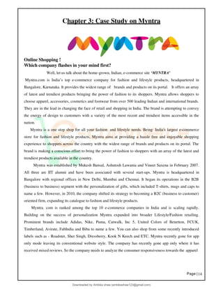 Page |14
Chapter 3: Case Study on Myntra
Online Shopping !
Which company flashes in your mind first?
Well, let us talk about the home-grown, Indian, e-commerce site ‘MYNTRA’
Myntra.com is India’s top e-commerce company for fashion and lifestyle products, headquartered in
Bangalore, Karnataka. It provides the widest range of brands and products on its portal. It offers an array
of latest and trendiest products bringing the power of fashion to its shoppers. Myntra allows shoppers to
choose apparel, accessories, cosmetics and footwear from over 500 leading Indian and international brands.
They are in the lead in changing the face of retail and shopping in India. The brand is attempting to convey
the energy of design to customers with a variety of the most recent and trendiest items accessible in the
nation.
Myntra is a one stop shop for all your fashion and lifestyle needs. Being India's largest e-commerce
store for fashion and lifestyle products, Myntra aims at providing a hassle free and enjoyable shopping
experience to shoppers across the country with the widest range of brands and products on its portal. The
brand is making a conscious effort to bring the power of fashion to shoppers with an array of the latest and
trendiest products available in the country.
Myntra was established by Mukesh Bansal, Ashutosh Lawania and Vineet Saxena in February 2007.
All three are IIT alumni and have been associated with several start-ups. Myntra is headquartered in
Bangalore with regional offices in New Delhi, Mumbai and Chennai. It began its operations in the B2B
(business to business) segment with the personalization of gifts, which included T-shirts, mugs and caps to
name a few. However, in 2010, the company shifted its strategy to becoming a B2C (business to customer)
oriented firm, expanding its catalogue to fashion and lifestyle products.
Myntra. com is ranked among the top 10 e-commerce companies in India and is scaling rapidly.
Building on the success of personalization Myntra expanded into broader Lifestyle/Fashion retailing.
Prominent brands include Adidas, Nike, Puma, Catwalk, Inc 5, United Colors of Benetton, FCUK,
Timberland, Avirate, FabIndia and Biba to name a few. You can also shop from some recently introduced
labels such as - Roadster, Sher Singh, Dressberry, Kook N Keech and ETC. Myntra recently gone for app
only mode leaving its conventional website style. The company has recently gone app only where it has
received mixed reviews. So the company needs to analyze the consumer responsiveness towards the apparel
Downloaded by Ambika shaw (ambikashaw123@gmail.com)
lOMoARcPSD|43948530
 