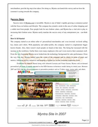 Page |15
merchandiser, post the big step it has taken. For doing so, Myntra can launch this survey and see how the
customer is acting towards the company.
Success Story
Success story of Myntra.com is incredible. Myntra is one of India’s rapidly growing e-commerce portal
with the focus on fashion and lifestyle. The company has created a niche in the area of online shopping and
a subtle trust from people. Now people look for new fashion values, and Myntra has a vital role to play in
increasing their fashion sense. Myntra surely matches the success story of any entrepreneur you can think
of.
How It All Started
The company started as an online seller of personalized merchandise and even invested on kiosk selling
key chains and t-shirts. With popularity and added profits, the company started to conglomerate bigger
known brands. Also, there weren’t much people on board at that time. The hiring bar increased with the
increase in the workforce. Earlier there were many employers who can’t even receive their customers well.
From the very beginning Myntra never looked into the technology background for sales performance. From
the very first day, Myntra looked upon the vision of the company and its clarity in terms of goals and
metrics, following up key initiatives and keeping a vigilant eye on the consumer experience front.
Established by Mukesh Bansal along with Ashutosh Lawania and Vineet Saxena, Myntra sold on-demand
personalized gift items. It mainly operated on the B2B (business-to-business) model during its initial years. Between
2007 and 2010, the site allowed customers to personalize products such as T-shirts, mugs, mouse pads, and others.
Myntra Site In 2007
Downloaded by Ambika shaw (ambikashaw123@gmail.com)
lOMoARcPSD|43948530
 