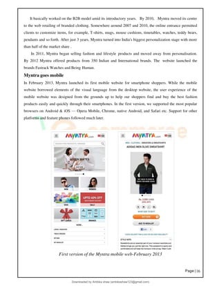 Page |16
It basically worked on the B2B model amid its introductory years. By 2010, Myntra moved its centre
to the web retailing of branded clothing. Somewhere around 2007 and 2010, the online entrance permitted
clients to customize items, for example, T-shirts, mugs, mouse cushions, timetables, watches, teddy bears,
pendants and so forth. After just 3 years, Myntra turned into India's biggest personalization stage with more
than half of the market share .
In 2011, Myntra began selling fashion and lifestyle products and moved away from personalisation.
By 2012 Myntra offered products from 350 Indian and International brands. The website launched the
brands Fastrack Watches and Being Human.
Myntra goes mobile
In February 2013, Myntra launched its first mobile website for smartphone shoppers. While the mobile
website borrowed elements of the visual language from the desktop website, the user experience of the
mobile website was designed from the grounds up to help our shoppers find and buy the best fashion
products easily and quickly through their smartphones. In the first version, we supported the most popular
browsers on Android & iOS — Opera Mobile, Chrome, native Android, and Safari etc. Support for other
platforms and feature phones followed much later.
First version of the Myntra mobile web-February 2013
Downloaded by Ambika shaw (ambikashaw123@gmail.com)
lOMoARcPSD|43948530
 