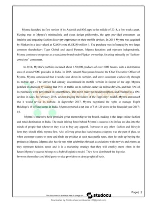 Page |17
Myntra launched its first version of its Android and iOS apps in the middle of 2014, a few weeks apart.
Staying true to Myntra’s minimalistic and clean design philosophy, the apps provided consumers an
intuitive and engaging fashion discovery experience on their mobile devices. In 2014 Myntra was acquired
by Flipkart in a deal valued at ₹2,000 crore (US$280 million ). The purchase was influenced by two large
common shareholders Tiger Global and Accel Partners. Myntra functions and operates independently.
Myntra continues to operate as a standalone brand under Flipkart ownership, focusing primarily on "fashion-
conscious" consumers.
In 2014, Myntra's portfolio included about 1,50,000 products of over 1000 brands, with a distribution
area of around 9000 pincodes in India. In 2015, Ananth Narayanan became the Chief Executive Officer of
Myntra. Myntra announced that it would shut down its website, and serve customers exclusively through
its mobile app . The service had already discontinued its mobile website in favour of the app. Myntra
justified its decision by stating that 95% of traffic on its website came via mobile devices, and that 70% of
its purchases were performed on smartphones. The move received mixed reception, and resulted in a 10%
decline in sales. In February 2016, acknowledging the failure of the "app-only" model, Myntra announced
that it would revive its website. In September 2017, Myntra negotiated the rights to manage Esprit
Holdings's 15 offline stores in India. Myntra reported a net loss of ₹151.20 crore in the financial year 2017-
18.
Myntra’s investors have provided great mentorship to the board, making it the large online fashion
and retail destination in India. The main driving force behind Myntra’s success is to infuse an idea into the
minds of people that whenever they wish to buy any apparel, footwear or any other fashion and lifestyle
item they should think myntra first. Also offering great deal sand myntra coupons was the part of plan, so
when customer comes to store and finds the product at such reasonable rates, then he ends up buying the
product at Myntra. Myntra also has tie-ups with celebrities through associations with movies and events as
they represent fashion sense and it is a marketing strategy that they will employ more often in the
future.Myntra’s success belongs to a hybrid logistics model. They have distributed the logistics
between themselves and third party service providers on demographical basis.
Downloaded by Ambika shaw (ambikashaw123@gmail.com)
lOMoARcPSD|43948530
 