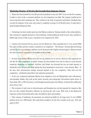 Page |18
Marketing Strategy of Myntra that brought them Immense Success
➢ Myntra has been founded by some IIT passed out graduates in the year 2007. It was not the first company
in India to work on the e-commerce platform. So, the competition was high. The strategy it pulled up for
success had been their marketing mix. They worked on the niche of garments and fashion. Gradually they
covered all segments of the same and created a completed coverage of all lifestyle items. It made them a
brand in Indian Market by 2014.
➢ Technology has been another great area that Myntra worked on. Starting initially at the online platform,
they continued to upgrade themselves with technology. Understanding the trend of users, they switched to
Mobile app version swiftly. It gave a big thrust to its competitors by 2016.
➢ Logistics had remained the key success area for Myntra too. They expanded fast to cover around 9000
Pin codes in India and thus created a sensation to its competitors. The distance between physical buying
and buying from an e-commerce platform can be shortened with a highly nurtured logistics. Myntra ensured
the same to retain its supremacy in the Fashion world of India.
➢ In terms of promotion, Myntra never left out any platform for its success. However, their approach was
not like the other competitors. A perfect strategy has been knitted every time by them in social network
marketing. Marketing on Facebook, YouTube, and Twitter was focussed but was not made rigorous to
disturb the users. Solution providing attitude has been maintained to reach users every moment. Most of
the time, their advertisement strategy remained targeted at the core competency. They held over the
competitors – and thereby placed their style statement prominently.
➢ In the case of physical marketing, Myntra never targeted to cover the Metropolitan cities with banners
and hoardings. Rather, they took up the matter seriously and strategically. Personalized sports Jersey of
Team India, IPL or FIFA has been a well-thought promotion plan from Myntra. It placed them differently
above all its rivals.
➢ The inclusion of style icons in Advertisements and Promotion has not been ignored for expansion. But
here too, they marked themselves different, by choosing the style icons. With most of the Bollywood
superstars as their brand ambassadors, they also pulled in sports personalities.
➢ Their strategy of marketing, the promotion was backed up highly by the huge stock of over 150000
products from over 1000 brands. This made them awarded to be the best e-retailer in the year 2012 and
again in 2013.
Downloaded by Ambika shaw (ambikashaw123@gmail.com)
lOMoARcPSD|43948530
 