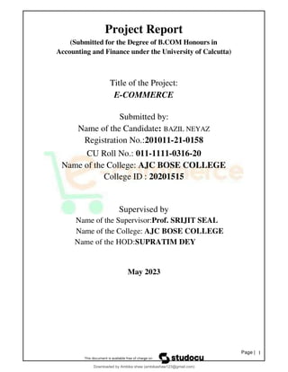 Page | 1
Project Report
(Submitted for the Degree of B.COM Honours in
Accounting and Finance under the University of Calcutta)
Title of the Project:
E-COMMERCE
Submitted by:
Name of the Candidate: BAZIL NEYAZ
Registration No.:201011-21-0158
CU Roll No.: 011-1111-0316-20
Name of the College: AJC BOSE COLLEGE
College ID : 20201515
Supervised by
Name of the Supervisor:Prof. SRIJIT SEAL
Name of the College: AJC BOSE COLLEGE
Name of the HOD:SUPRATIM DEY
May 2023
Downloaded by Ambika shaw (ambikashaw123@gmail.com)
lOMoARcPSD|43948530
 