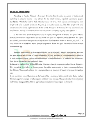 Page |19
FUTURE ROAD MAP
According to Nandan Nilekani, , five years down the line the entire ecosystem of business and
technology is going to become very relevant for the retail business, especially ecommerce players
like Myntra. “Think of a world in 2020. Almost everyone will have a bank account to transact from; most
people will have a digital identity in the form of an Aadhar card; and, 600-700m people will have
smartphones. It is a very different world. In this world, the way we do business, the way we transact and
do commerce, the way we entertain and the way we educate – everything is going to be different.”
At the same time, Ananth Narayanan, CEO of Myntra, their growth in the next five years. “Online
fashion consumers are largely brand seeking. Brands will grow and define the future of fashion. We expect
the branded fashion market to grow twice as fast as the overall fashion market in the next five years.” In
fact, version 2.0 of the Myntra App is going to do just that. Watch this space for more details on the new
version of the app.
Summing up everything, a clear story of Myntra can be sketched – Success from day one! Yes, this
has been possible only because of change adaptability. Myntra remained an icon on e-commerce platform
in India, recognized for the random and rapid changes. It changed its strategy in marketing and promotions,
from time to time and worked intelligently there.
It changed its platform from B2B to B2C at the right time, when the expansion was knocking at their door.
They opened up the windows to the government for making a partnership, to giant e-commerce platforms
like Flipkart. They actually offered for a merger and even to hundreds of brands to increase their gallery
size.
In one word, they proved themselves as the leader of the e-commerce fashion world in the Indian market.
Myntra is a perfect example for all companies with their clear message. They could make them realize that
well-knitted strategy and flexibility in approach can easily transform a company to Monopoly.
Downloaded by Ambika shaw (ambikashaw123@gmail.com)
lOMoARcPSD|43948530
 