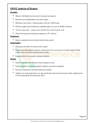Page |20
SWOT Analysis of Myntra:
Strengths
• Merger with flipkart has increased its strength and capacity
• Retention of its independence even after merger.
• Offering of more than 1.5 lakhs products with over 1000 brands
• Efficient supply chain and delivery capability helps it to cater to 90,000+ locations.
• ”End of season sale” –a huge success, Rs.90 crore worth of goods sold
• Good advertising and marketing campaigns on TV, internet
Weaknesses
• Intense competition means limited market share growth
Opportunities
• Selling private labels can increase their margin
• Partmership with celebrity designers, bollywood movies can increase its fashion appeal..Bridal
collection to tap the big wedding market in India
• Expansion into global markets can boost business
Threats
• Global competitors like Amazon slowly making its foray
• Fashion segment is becoming popular leading to increased competition
• Economic fluctuations and unfavorable govt policies
• Adding to its niche proposition is its app only business decision and closing website might prevent
it from capturing the growing online space
Downloaded by Ambika shaw (ambikashaw123@gmail.com)
lOMoARcPSD|43948530
 