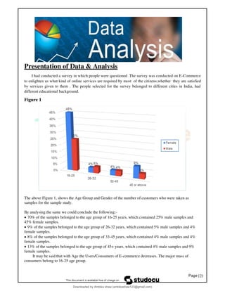Page |21
Presentation of Data & Analysis
I had conducted a survey in which people were questioned .The survey was conducted on E-Commerce
to enlighten us what kind of online services are required by most of the citizens,whether they are satisfied
by services given to them . The people selected for the survey belonged to different cities in India, had
different educational background.
Figure 1
The above Figure 1, shows the Age Group and Gender of the number of customers who were taken as
samples for the sample study.
By analysing the same we could conclude the following:-
• 70% of the samples belonged to the age group of 16-25 years, which contained 25% male samples and
45% female samples.
• 9% of the samples belonged to the age group of 26-32 years, which contained 5% male samples and 4%
female samples.
• 8% of the samples belonged to the age group of 33-45 years, which contained 4% male samples and 4%
female samples.
• 13% of the samples belonged to the age group of 45+ years, which contained 4% male samples and 9%
female samples.
It may be said that with Age the Users/Consumers of E-commerce decreases. The major mass of
consumers belong to 16-25 age group.
Downloaded by Ambika shaw (ambikashaw123@gmail.com)
lOMoARcPSD|43948530
 