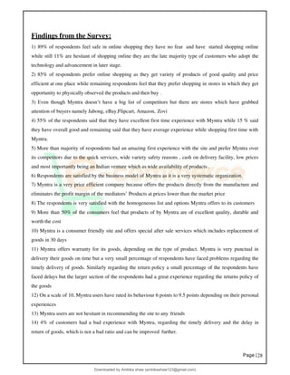 Page |28
Findings from the Survey:
1) 89% of respondents feel safe in online shopping they have no fear and have started shopping online
while still 11% are hesitant of shopping online they are the late majority type of customers who adopt the
technology and advancement in later stage.
2) 85% of respondents prefer online shopping as they get variety of products of good quality and price
efficient at one place while remaining respondents feel that they prefer shopping in stores in which they get
opportunity to physically observed the products and then buy .
3) Even though Myntra doesn’t have a big list of competitors but there are stores which have grabbed
attention of buyers namely Jabong, eBay,Flipcart, Amazon, Zovi
4) 55% of the respondents said that they have excellent first time experience with Myntra while 15 % said
they have overall good and remaining said that they have average experience while shopping first time with
Myntra.
5) More than majority of respondents had an amazing first experience with the site and prefer Myntra over
its competitors due to the quick services, wide variety safety reasons , cash on delivery facility, low prices
and most importantly being an Indian venture which as wide availability of products .
6) Respondents are satisfied by the business model of Myntra as it is a very systematic organization.
7) Myntra is a very price efficient company because offers the products directly from the manufacture and
eliminates the profit margin of the mediators’ Products at prices lower than the market price
8) The respondents is very satisfied with the homogeneous list and options Myntra offers to its customers
9) More than 50% of the consumers feel that products of by Myntra are of excellent quality, durable and
worth the cost
10) Myntra is a consumer friendly site and offers special after sale services which includes replacement of
goods in 30 days
11) Myntra offers warranty for its goods, depending on the type of product. Myntra is very punctual in
delivery their goods on time but a very small percentage of respondents have faced problems regarding the
timely delivery of goods. Similarly regarding the return policy a small percentage of the respondents have
faced delays but the larger section of the respondents had a great experience regarding the returns policy of
the goods
12) On a scale of 10, Myntra users have rated its behaviour 6 points to 9.5 points depending on their personal
experiences
13) Myntra users are not hesitant in recommending the site to any friends
14) 4% of customers had a bad experience with Myntra, regarding the timely delivery and the delay in
return of goods, which is not a bad ratio and can be improved further.
Downloaded by Ambika shaw (ambikashaw123@gmail.com)
lOMoARcPSD|43948530
 