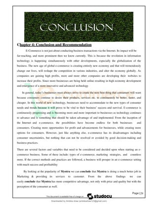 Page |29
Chapter 4: Conclusion and Recommendation
E-Commerce is not just about conducting business transactions via the Internet. Its impact will be
far-reaching, and more prominent then we know currently. This is because the revolution in information
technology is happening simultaneously with other developments, especially the globalization of the
business. The new age of global e-commerce is creating entirely new economy and that will tremendously
change our lives, will reshape the competition in various industries, and alter the economy globally. As
companies are gaining high profits, more and more other companies are developing their websites to
increase their profits. Since more businesses are being held online resulting in high economy development
and emergence of a more innovative and advanced technology
In general, today’s businesses must always strive to create the next best thing that consumers will want
because consumers continue to desire their products, services etc. to continuously be better, faster, and
cheaper. In this world of new technology, businesses need to accommodate to the new types of consumer
needs and trends because it will prove to be vital to their business’ success and survival. E-commerce is
continuously progressing and is becoming more and more important to businesses as technology continues
to advance and is something that should be taken advantage of and implemented. From the inception of
the Internet and e-commerce, the possibilities have become endless for both businesses and
consumers. Creating more opportunities for profit and advancements for businesses, while creating more
options for consumers. However, just like anything else, e-commerce has its disadvantages including
consumer uncertainties, but nothing that can not be resolved or avoided by good decision-making and
business practices.
There are several factors and variables that need to be considered and decided upon when starting an e-
commerce business. Some of these include: types of e-commerce, marketing strategies, and countless
more. If the correct methods and practices are followed, a business will prosper in an e-commerce setting
with much success and profitability
By looking at the popularity of Myntra we can conclude that Myntra is doing a much better job in
Marketing & providing its services to customer. From the above findings we can
easily conclude that Myntra has more competitive advantage, not only with price and quality but with the
perception of the consumer as well.
Downloaded by Ambika shaw (ambikashaw123@gmail.com)
lOMoARcPSD|43948530
 