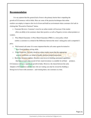 Page |30
Recommendation
It is my opinion that this general lack of trust is the primary barrier that is impeding the
growth of E-Commerce with in India. Here are some of the practical techniques that online
retailers can employ to improve this level of trust and build an environment where customers feel safe in
clicking that “Proceed to Checkout” button.
□ Customer Reviews: Customer’s trust for an online retailer will increase if the retailer
offers an ability to let customers share their positive as well as Negative reviews about products or
vendors.
□ Price Match Guarantee :A Price Match Guarantee (PMG) is a store policy which
entitles a customer to a refund of the Difference between the stores’ asking price and a competitor’s
price.
□ Well trained call center :It is more impotent that the call center agents be trained to
have Good problem solving skills.
□ Fraud Protection: Not only should an online retailer ensure that the appropriate
security certificates are setup to Handle checkout related transactions.
□ Real time inventory updates: Retailers must invest in building automated capabilities
that keep an up to date record of how much inventory is available for all their products.
E-Commerce will see a significant growth in India. However, the chasm between the early
Adopters of E-Commerce and the ones who are waiting can only be crossed by building a
Strong level of trust with customers – and winning them, one customer at a time.
Downloaded by Ambika shaw (ambikashaw123@gmail.com)
lOMoARcPSD|43948530
 