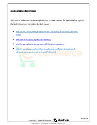 Page |31
Bibliography/ References
Information and data related to the project has been taken from the sources below, special
thanks to the editors for making the task easier:-
• https://www.slideshare.net/ifourvineela/success-mantra-of-myntra-ecommerce-
portal
• https://en.m.wikipedia.org/wiki/E-commerce
• https://www.techtarget.com/searchcio/definition/e-commerce
• https://www.google.com/amp/s/www.orchestrate.com/blog/4-technological-
advances-taking-ecommerce-next-level/%3famp=1
Downloaded by Ambika shaw (ambikashaw123@gmail.com)
lOMoARcPSD|43948530
 