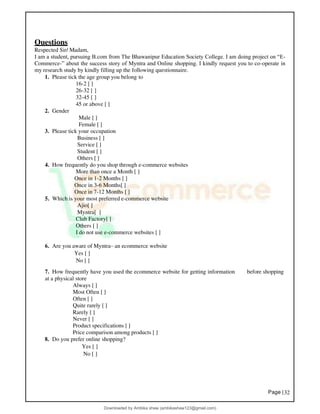 Page |32
Questions
Respected Sir/ Madam,
I am a student, pursuing B.com from The Bhawanipur Education Society College. I am doing project on “E-
Commerce-” about the success story of Myntra and Online shopping. I kindly request you to co-operate in
my research study by kindly filling up the following questionnaire.
1. Please tick the age group you belong to
16-2 [ ]
26-32 [ ]
32-45 [ ]
45 or above [ ]
2. Gender
Male [ ]
Female [ ]
3. Please tick your occupation
Business [ ]
Service [ ]
Student [ ]
Others [ ]
4. How frequently do you shop through e-commerce websites
More than once a Month [ ]
Once in 1-2 Months [ ]
Once in 3-6 Months[ ]
Once in 7-12 Months [ ]
5. Which is your most preferred e-commerce website
Ajio[ ]
Myntra[ ]
Club Factory[ ]
Others [ ]
I do not use e-commerce websites [ ]
6. Are you aware of Myntra– an ecommerce website
Yes [ ]
No [ ]
7. How frequently have you used the ecommerce website for getting information before shopping
at a physical store
Always [ ]
Most Often [ ]
Often [ ]
Quite rarely [ ]
Rarely [ ]
Never [ ]
Product specifications [ ]
Price comparison among products [ ]
8. Do you prefer online shopping?
Yes [ ]
No [ ]
Downloaded by Ambika shaw (ambikashaw123@gmail.com)
lOMoARcPSD|43948530
 