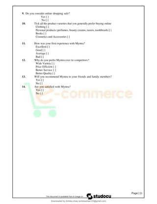 Page |33
9. Do you consider online shopping safe?
Yes [ ]
No [ ]
10. Tick all the product varieties that you generally prefer buying online
Clothing [ ]
Personal products (perfumes, beauty creams, razors, toothbrush) [ ]
Books [ ]
Cosmetics and Accessories [ ]
11. How was your first experience with Myntra?
Excellent [ ]
Good [ ]
Average [ ]
Bad [ ]
12. Why do you prefer Myntra over its competitors?
Wide Variety [ ]
Price Efficient [ ]
Better Service [ ]
Better Quality [ ]
13. Will you recommend Myntra to your friends and family members?
Yes [ ]
No [ ]
14. Are you satisfied with Myntra?
Yes [ ]
No [ ]
Downloaded by Ambika shaw (ambikashaw123@gmail.com)
lOMoARcPSD|43948530
 