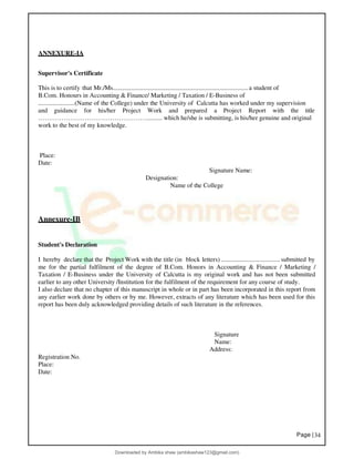 Page |34
ANNEXURE-IA
Supervisor's Certificate
This is to certify that Mr./Ms.....................................................................................a student of
B.Com. Honours in Accounting & Finance/ Marketing / Taxation / E-Business of
.......................(Name of the College) under the University of Calcutta has worked under my supervision
and guidance for his/her Project Work and prepared a Project Report with the title
…………………………………………….......... which he/she is submitting, is his/her genuine and original
work to the best of my knowledge.
Place:
Date:
Designation:
Signature Name:
Name of the College
Annexure-IB
Student's Declaration
I hereby declare that the Project Work with the title (in block letters) ..................................... submitted by
me for the partial fulfilment of the degree of B.Com. Honors in Accounting & Finance / Marketing /
Taxation / E-Business under the University of Calcutta is my original work and has not been submitted
earlier to any other University /Institution for the fulfilment of the requirement for any course of study.
I also declare that no chapter of this manuscript in whole or in part has been incorporated in this report from
any earlier work done by others or by me. However, extracts of any literature which has been used for this
report has been duly acknowledged providing details of such literature in the references.
Registration No.
Place:
Date:
Signature
Name:
Address:
Downloaded by Ambika shaw (ambikashaw123@gmail.com)
lOMoARcPSD|43948530
 