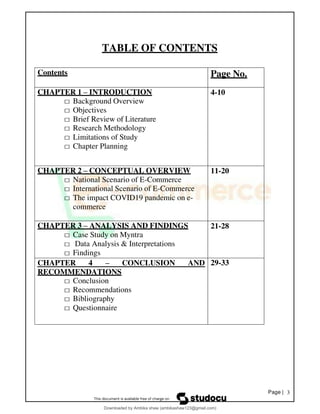 Page | 3
TABLE OF CONTENTS
Contents Page No.
CHAPTER 1 – INTRODUCTION
□ Background Overview
□ Objectives
□ Brief Review of Literature
□ Research Methodology
□ Limitations of Study
□ Chapter Planning
4-10
CHAPTER 2 – CONCEPTUAL OVERVIEW
□ National Scenario of E-Commerce
□ International Scenario of E-Commerce
□ The impact COVID19 pandemic on e-
commerce
11-20
CHAPTER 3 – ANALYSIS AND FINDINGS
□ Case Study on Myntra
□ Data Analysis & Interpretations
□ Findings
21-28
CHAPTER 4 – CONCLUSION AND
RECOMMENDATIONS
□ Conclusion
□ Recommendations
□ Bibliography
□ Questionnaire
29-33
Downloaded by Ambika shaw (ambikashaw123@gmail.com)
lOMoARcPSD|43948530
 