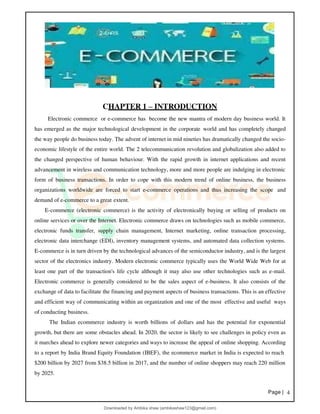 Page | 4
CHAPTER 1 – INTRODUCTION
Electronic commerce or e-commerce has become the new mantra of modern day business world. It
has emerged as the major technological development in the corporate world and has completely changed
the way people do business today. The advent of internet in mid nineties has dramatically changed the socio-
economic lifestyle of the entire world. The 2 telecommunication revolution and globalization also added to
the changed perspective of human behaviour. With the rapid growth in internet applications and recent
advancement in wireless and communication technology, more and more people are indulging in electronic
form of business transactions. In order to cope with this modern trend of online business, the business
organizations worldwide are forced to start e-commerce operations and thus increasing the scope and
demand of e-commerce to a great extent.
E-commerce (electronic commerce) is the activity of electronically buying or selling of products on
online services or over the Internet. Electronic commerce draws on technologies such as mobile commerce,
electronic funds transfer, supply chain management, Internet marketing, online transaction processing,
electronic data interchange (EDI), inventory management systems, and automated data collection systems.
E-commerce is in turn driven by the technological advances of the semiconductor industry, and is the largest
sector of the electronics industry. Modern electronic commerce typically uses the World Wide Web for at
least one part of the transaction's life cycle although it may also use other technologies such as e-mail.
Electronic commerce is generally considered to be the sales aspect of e-business. It also consists of the
exchange of data to facilitate the financing and payment aspects of business transactions. This is an effective
and efficient way of communicating within an organization and one of the most effective and useful ways
of conducting business.
The Indian ecommerce industry is worth billions of dollars and has the potential for exponential
growth, but there are some obstacles ahead. In 2020, the sector is likely to see challenges in policy even as
it marches ahead to explore newer categories and ways to increase the appeal of online shopping. According
to a report by India Brand Equity Foundation (IBEF), the ecommerce market in India is expected to reach
$200 billion by 2027 from $38.5 billion in 2017, and the number of online shoppers may reach 220 million
by 2025.
Downloaded by Ambika shaw (ambikashaw123@gmail.com)
lOMoARcPSD|43948530
 