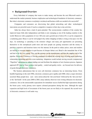 Page | 5
• Background Overview
Every Individual of company that wants to make money and become the next Microsoft needs to
understand the market potential, business implication and technological foundation of electronic commerce.
But what is electronic commerce everybody is technical and business skills are needed to be successful?
Companies and consumers are discovering that global networking and other technological
innovations are powerful assets if used as competitive weapons in their day to day activities.
India has always been a land of great potential. The socioeconomic condition of the country has
improved many folds after independence and India is now emerging as one of the leading countries in the
world. Moreover with a population of over 100 crore and a growth rate of above 6%, it can be compared to
a marketing giant. Hence it can be well judged why online shopping in India is rising at fast pace over the
days. As technology is spreading to the remotest villages and many job opportunities are presenting
themselves to the unemployed youth more and more people are gaining awareness and the money to
purchase expensive and luxurious items over the internet. In the push to reduce prices, more and retailers
are turning to overseas suppliers in part because of cheaper labour cost. Retail is the immediate line of fire
and had to do the cost cutting. They put the pressure on the manufacturer and then the supplier end of the
pipeline. Electronic Commerce is forcing companies to rethink the existing ways of doing target marketing,
relationship marketing and even event marketing. Adaptation would include moving towards computerized
“Paperless” operations to, reduce trading cost and facilitate the adoption of new business process. Japanese
approach JIT (Just in Time) system, total quality control and quality circles are focused now for delivery
of goods through electronic commerce.
The business phenomenon that we now call electronic commerce has an interesting history. From
humble beginnings in the mid-1990s, electronic commerce grew rapidly until 2000, when a major downturn
occurred. Many people have seen news stories about the ‘dot-com boom’ followed by the ‘dot-com bust’
or the ‘dot-bomb’. In the years 2000 to 2003, many industry observers were writing obituaries for electronic
commerce. Just as the unreasonable expectations for immediate success fuelled the high expectations during
the boom years, overly gloomy news reports coloured perceptions during this time. Although the rapid
expansion and high levels of investment of the boom years are not likely to be repeated, the second wave
of electronic commerce is well under way.
Downloaded by Ambika shaw (ambikashaw123@gmail.com)
lOMoARcPSD|43948530
 