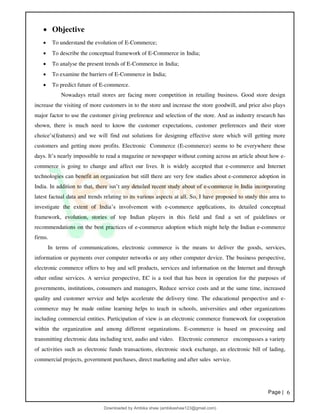 Page | 6
• Objective
• To understand the evolution of E-Commerce;
• To describe the conceptual framework of E-Commerce in India;
• To analyse the present trends of E-Commerce in India;
• To examine the barriers of E-Commerce in India;
• To predict future of E-commerce.
Nowadays retail stores are facing more competition in retailing business. Good store design
increase the visiting of more customers in to the store and increase the store goodwill, and price also plays
major factor to use the customer giving preference and selection of the store. And as industry research has
shown, there is much need to know the customer expectations, customer preferences and their store
choice’s(features) and we will find out solutions for designing effective store which will getting more
customers and getting more profits. Electronic Commerce (E-commerce) seems to be everywhere these
days. It’s nearly impossible to read a magazine or newspaper without coming across an article about how e-
commerce is going to change and affect our lives. It is widely accepted that e-commerce and Internet
technologies can benefit an organization but still there are very few studies about e-commerce adoption in
India. In addition to that, there isn’t any detailed recent study about of e-commerce in India incorporating
latest factual data and trends relating to its various aspects at all. So, I have proposed to study this area to
investigate the extent of India’s involvement with e-commerce applications, its detailed conceptual
framework, evolution, stories of top Indian players in this field and find a set of guidelines or
recommendations on the best practices of e-commerce adoption which might help the Indian e-commerce
firms.
In terms of communications, electronic commerce is the means to deliver the goods, services,
information or payments over computer networks or any other computer device. The business perspective,
electronic commerce offers to buy and sell products, services and information on the Internet and through
other online services. A service perspective, EC is a tool that has been in operation for the purposes of
governments, institutions, consumers and managers, Reduce service costs and at the same time, increased
quality and customer service and helps accelerate the delivery time. The educational perspective and e-
commerce may be made online learning helps to teach in schools, universities and other organizations
including commercial entities. Participation of view is an electronic commerce framework for cooperation
within the organization and among different organizations. E-commerce is based on processing and
transmitting electronic data including text, audio and video. Electronic commerce encompasses a variety
of activities such as electronic funds transactions, electronic stock exchange, an electronic bill of lading,
commercial projects, government purchases, direct marketing and after sales service.
Downloaded by Ambika shaw (ambikashaw123@gmail.com)
lOMoARcPSD|43948530
 