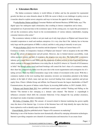Page | 7
• Literature Review
The Indian ecommerce industry is worth billions of dollars and has the potential for exponential
growth, but there are some obstacles ahead. In 2020, the sector is likely to see challenges in policy even as
it marches ahead to explore newer categories and ways to increase the appeal of online shopping.
H arsha Razdan, Partner and Head, Consumer Markets and Internet Business, KPMG India, says,“The
digital space has undergone rapid colonisation, thus resulting in intense competition and at times,
unregulated use of personal data in the ecommerce space. In the coming year, we expect the government to
roll out the ecommerce policy based on the recommendations of various industry stakeholders, keeping
consumer interests at the centre.”
The ecommerce industry in India is not just made up of only large players as Flipkart and Amazon have
extended cooperation to small and medium enterprises .It is very clear that if the industry has to become
truly large and the participation of SMEs is critical, and this is only going to intensify in next year.
M ishra & Kotkar (2015) trace the timeline and development “A Study on Current Status of E-
Commerce in India: A Comparative Analysis of Flipkart and Amazon” with its inception in the mid 1990s
through the advent of matrimonial and job portals. However, due to limited internet accessibility, weak
online payment systems and lack of awareness, the progress was very slow. The Indian B2C e-commerce
industry got a major boost in mid 2000s with the expansion of online services to travel and hotel bookings
which continue to be major contributors even today.Das & Ara(2015) observe in “Growth of E-Commerce
in India” that though online travel and hotel bookings still control the lion’s share of e-commerce market,
their share has comparatively fallen over the years due to the recent augmentation and consequent rise of e-
tailing services. There has been a tremendous surge in the volume of investment in this sector. With the e-
commerce markets in the west reaching their saturation, investors see tremendous potential in the Indian
market, in the light of which, many start ups have received funding from venture capitalists and private
equity firms. China's Alibaba Group and affiliate Ant Financial became the largest shareholders of One97
Communications, the parent of Indian e-tailer Paytm, by investing $680 million, in 2015 (Aulakh, 2015).
V.Kumar and Denish Shah 2011 have published research paper entitled “Pushing and Pulling on the
Internet “The internet is fast emerging as a domain sales channel. The Internet is expanding& it
influences consumer which shifts the consumer behaviour. It has changed the way product awareness,
developed new modes of product consideration.
JK Corley, Z Jourdan, 2013, The amount of research related to Internet marketing has grown rapidly
since the dawn of the Internet Age. A review of the literature base will help identify the topics that have
been explored as well as identify topics for the further research.
J Suresh Reddy, 2014 has published article “Impact of E-commerce on marketing”.
Marketing is one of the business function most dramatically affected by emerging information technologies.
Internet is providing companies new channels of communication and interaction. It can create closer
Downloaded by Ambika shaw (ambikashaw123@gmail.com)
lOMoARcPSD|43948530
 