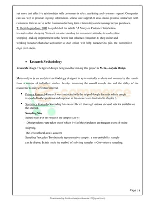 Page | 8
yet more cost effective relationships with customers in sales, marketing and customer support. Companies
can use web to provide ongoing information, service and support. It also creates positive interaction with
customers that can serve as the foundation for long term relationships and encourage repeat purchases.
T. Shenbhagavadivu , 2015 has published the article " A Study on Customer Satisfaction
towards online shopping " focused on understanding the consumer's attitudes towards online
shopping , making improvement in the factors that influence consumers to shop online and
working on factors that affect consumers to shop online will help marketers to gain the competitive
edge over others.
• Research Methodology
Research Design The type of design being used for making this project is Meta-Analysis Design.
Meta-analysis is an analytical methodology designed to systematically evaluate and summarize the results
from a number of individual studies, thereby, increasing the overall sample size and the ability of the
researcher to study effects of interest.
• Primary Research-Research was conducted with the help of Google forms in which people
responded to the questions and response to the answers are illustrated in chapter 3.
• Secondary Research- Secondary data was collected thorough various sites and articles available on
the internet.
Sampling Size
Sample size: For the research the sample size of:-
100 respondents were taken out of which 94% of the population are frequent users of online
shopping.
The geographical area is covered
Sampling Procedure To obtain the representative sample, a non-probability sample
can be drawn. In this study the method of selecting samples is Convenience sampling.
Downloaded by Ambika shaw (ambikashaw123@gmail.com)
lOMoARcPSD|43948530
 
