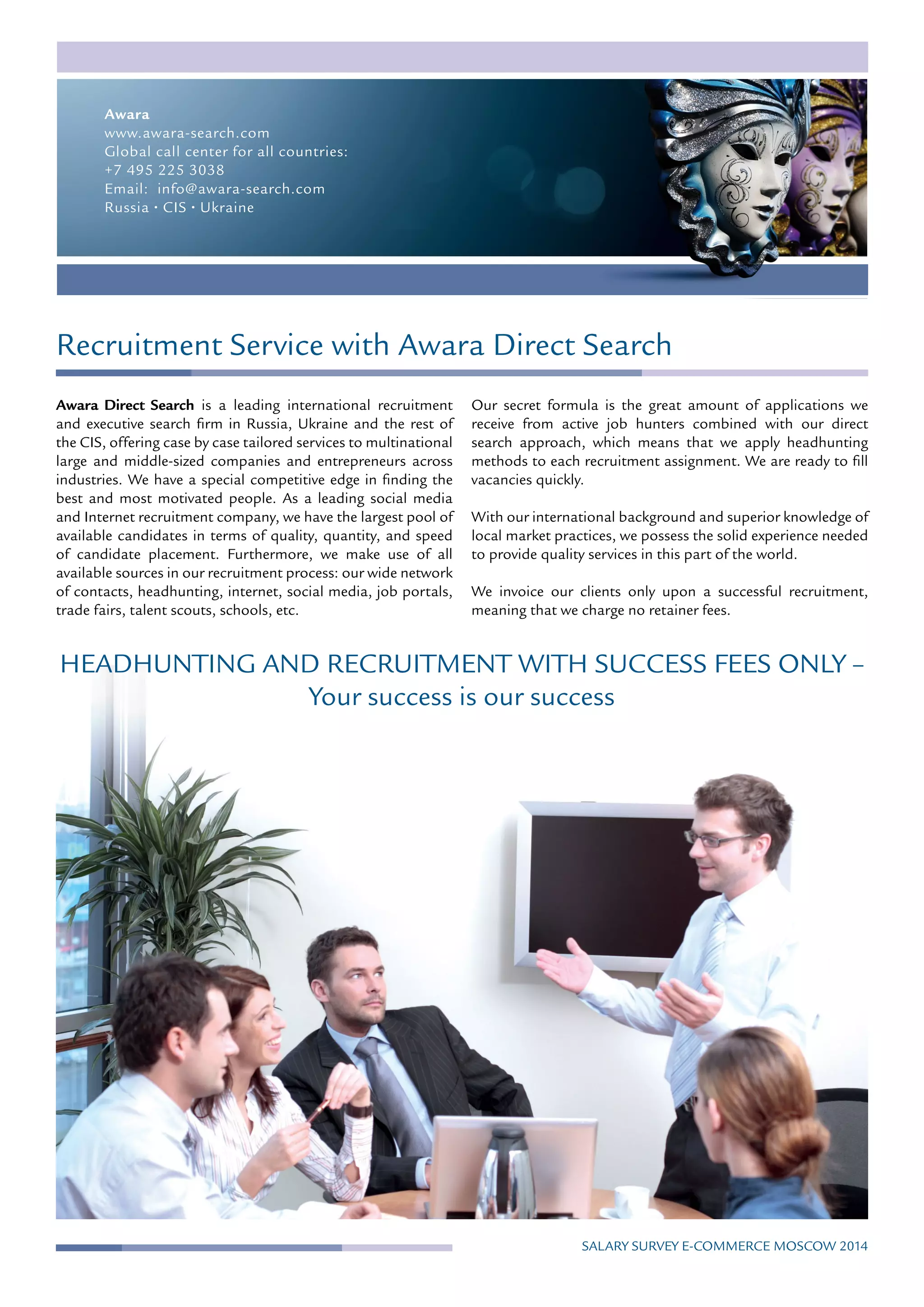 Recruitment Service with Awara Direct Search
Awara Direct Search is a leading international recruitment
and executive search firm in Russia, Ukraine and the rest of
the CIS, offering case by case tailored services to multinational
large and middle-sized companies and entrepreneurs across
industries. We have a special competitive edge in finding the
best and most motivated people. As a leading social media
and Internet recruitment company, we have the largest pool of
available candidates in terms of quality, quantity, and speed
of candidate placement. Furthermore, we make use of all
available sources in our recruitment process: our wide network
of contacts, headhunting, internet, social media, job portals,
trade fairs, talent scouts, schools, etc.
Our secret formula is the great amount of applications we
receive from active job hunters combined with our direct
search approach, which means that we apply headhunting
methods to each recruitment assignment. We are ready to fill
vacancies quickly.
With our international background and superior knowledge of
local market practices, we possess the solid experience needed
to provide quality services in this part of the world.
We invoice our clients only upon a successful recruitment,
meaning that we charge no retainer fees.
HEADHUNTING AND RECRUITMENT WITH SUCCESS FEES ONLY –
Your success is our success
Awara
www.awara-search.com
Global call center for all countries:
+7 495 225 3038
Email: info@awara-search.com
Russia · CIS · Ukraine
Salary Survey E-commerce MOSCOW 2014
 