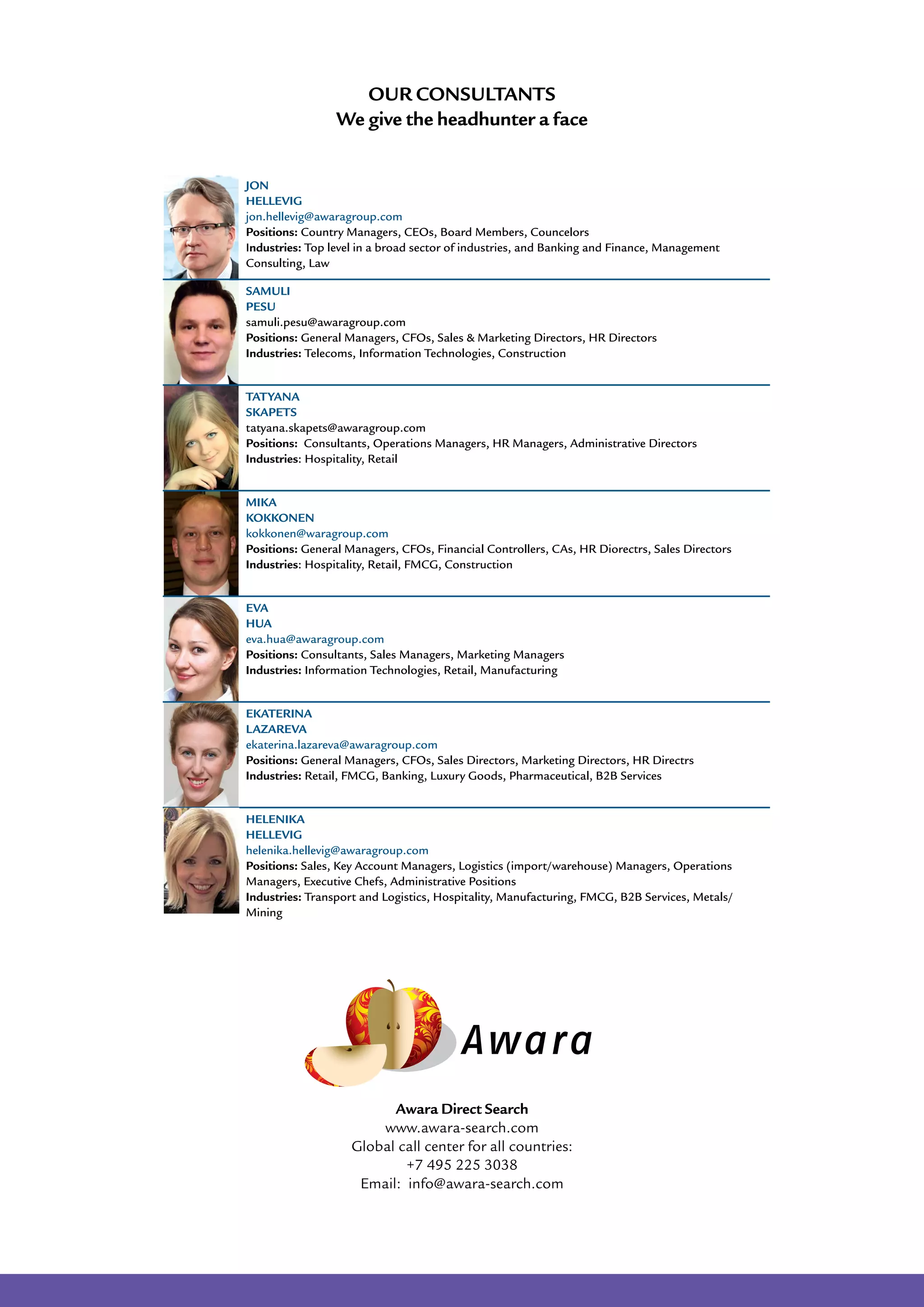 Awara Direct Search
www.awara-search.com
Global call center for all countries:
+7 495 225 3038
Email: info@awara-search.com
JON
HELLEVIG	
jon.hellevig@awaragroup.com
Positions: Country Managers, CEOs, Board Members, Councelors
Industries: Top level in a broad sector of industries, and Banking and Finance, Management
Consulting, Law
Samuli
Pesu
samuli.pesu@awaragroup.com
Positions: General Managers, CFOs, Sales & Marketing Directors, HR Directors
Industries: Telecoms, Information Technologies, Construction
Tatyana
Skapets
tatyana.skapets@awaragroup.com
Positions: Consultants, Operations Managers, HR Managers, Administrative Directors
Industries: Hospitality, Retail
Mika
Kokkonen
kokkonen@waragroup.com
Positions: General Managers, CFOs, Financial Controllers, CAs, HR Diorectrs, Sales Directors
Industries: Hospitality, Retail, FMCG, Construction
Eva
Hua
eva.hua@awaragroup.com
Positions: Consultants, Sales Managers, Marketing Managers
Industries: Information Technologies, Retail, Manufacturing
Ekaterina
Lazareva
ekaterina.lazareva@awaragroup.com
Positions: General Managers, CFOs, Sales Directors, Marketing Directors, HR Directrs
Industries: Retail, FMCG, Banking, Luxury Goods, Pharmaceutical, B2B Services
Helenika
Hellevig
helenika.hellevig@awaragroup.com
Positions: Sales, Key Account Managers, Logistics (import/warehouse) Managers, Operations
Managers, Executive Chefs, Administrative Positions
Industries: Transport and Logistics, Hospitality, Manufacturing, FMCG, B2B Services, Metals/
Mining
Our Consultants
We give the headhunter a face
 