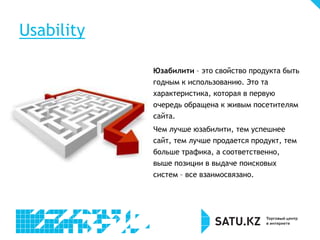 Юзабилити – это свойство продукта быть
годным к использованию. Это та
характеристика, которая в первую
очередь обращена к живым посетителям
сайта.
Чем лучше юзабилити, тем успешнее
сайт, тем лучше продается продукт, тем
больше трафика, а соответственно,
выше позиции в выдаче поисковых
систем – все взаимосвязано.
Usability
 