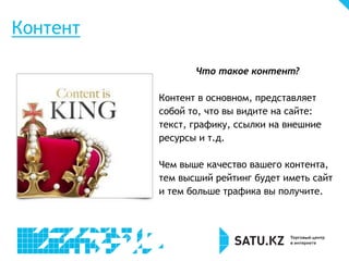 Что такое контент?
Контент в основном, представляет
собой то, что вы видите на сайте:
текст, графику, ссылки на внешние
ресурсы и т.д.
Чем выше качество вашего контента,
тем высший рейтинг будет иметь сайт
и тем больше трафика вы получите.
Контент
 