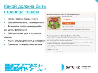 Какой должна быть
страница товара
 Четкое название товара/услуги
 Детальное описание, характеристики
 Фотографии товара/примеры работ
для услуг, фотогалерея
 Действительная цена и актуальное
наличие
 Акции, спецпредложения, распродажи
 Преимущества перед конкурентами
 