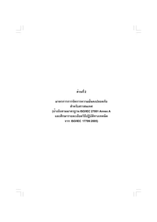ส่วนที่ 2

   มาตรการการจัดการความมันคงปลอดภัย
                           ่
             สำหรับสารสนเทศ
(อ้างอิงตามมาตรฐาน ISO/IEC 27001 Annex A
  และศึกษารายละเอียดวิธปฏิบตทางเทคนิค
                        ี ั ิ
          จาก ISO/IEC 17799:2005)




มาตรฐานการรักษาความมันคงปลอดภัยในการประกอบธุรกรรมทางอิเล็กทรอนิกส์
                     ่                                                 25
                                         (เวอร์ชัน 2.5) ประจำปี 2550
 
