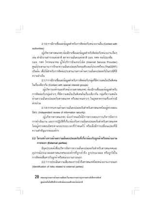 2.1.6 การมีรายชือและข้อมูลสำหรับการติดต่อกับหน่วยงานอืน (Contact with
                            ่                                    ่
authorities)
          (ผูบริหารสารสนเทศ) ต้องมีรายชือและข้อมูลสำหรับติดต่อกับหน่วยงาน อืนๆ
             ้                           ่                                  ่
เช่น สำนักงานตำรวจแห่งชาติ สภาความมันคงแห่งชาติ บมจ. ทศท คอร์ปอเรชัน
                                           ่                             ่
บมจ. กสท โทรคมนาคม ผู้ให้บริการอินเทอร์เน็ต (Internet Service Provider)
ศูนย์ประสานงาน การรักษาความมันคงปลอดภัยคอมพิวเตอร์ประเทศไทย (ThaiCERT)
                                 ่
เป็นต้น เพื่อใช้สำหรับการติดต่อประสานงานทางด้านความมั่นคงปลอดภัยในกรณีที่มี
ความจำเป็น
          2.1.7 การมีรายชือและข้อมูลสำหรับการติดต่อกับกลุมทีมความสนใจเป็นพิเศษ
                          ่                              ่ ่ ี
ในเรืองเดียวกัน (Contact with special interest groups)
     ่
           (ผูบริหารองค์กรและหัวหน้างานสารสนเทศ) ต้องมีรายชือและข้อมูลสำหรับ
               ้                                               ่
การติดต่อกับกลุ่มต่างๆ ที่มีความสนใจเป็นพิเศษในเรื่องเดียวกัน กลุ่มที่ความสนใจ
ด้านความมั่นคงปลอดภัยสารสนเทศ หรือสมาคมต่างๆ ในอุตสาหกรรมที่องค์กรมี
ส่วนร่วม
          2.1.8 การทบทวนด้านความมันคงปลอดภัยสำหรับสารสนเทศโดยผูตรวจสอบ
                                     ่                                 ้
อิสระ (Independent review of information security)
           (ผู้บริหารสารสนเทศ) ต้องกำหนดให้มีการตรวจสอบการบริหารจัดการ
การดำเนินงาน และการปฏิบัติที่เกี่ยวข้องกับความมั่นคงปลอดภัยสำหรับสารสนเทศ
โดยผู้ตรวจสอบอิสระตามรอบระยะเวลาที่กำหนดไว้ หรือเมื่อมีการเปลี่ยนแปลงที่มี
ความสำคัญมากต่อองค์กร

2.2 โครงสร้างทางด้านความมันคงปลอดภัยทีเกียวข้องกับลูกค้าหรือหน่วยงาน
                                   ่               ่ ่
    ภายนอก (External parties)
          มีจุดประสงค์เพื่อบริหารจัดการความมั่นคงปลอดภัยสำหรับสารสนเทศและ
อุปกรณ์ประมวลผลสารสนเทศขององค์กรที่ถูกเข้าถึง ถูกประมวลผล หรือถูกใช้ใน
การติดต่อสื่อสารกับลูกค้าหรือหน่วยงานภายนอก
          2.2.1 การประเมินความเสียงของการเข้าถึงสารสนเทศโดยหน่วยงาน ภายนอก
                                     ่
(Identification of risks related to external parties)

  28 คณะอนุกรรมการด้านความมันคง ใน คณะกรรมการธุรกรรมทางอิเล็กทรอนิกส์
                            ่
       ศูนย์เทคโนโลยีอเล็กทรอนิกส์และคอมพิวเตอร์แห่งชาติ
                      ิ
 