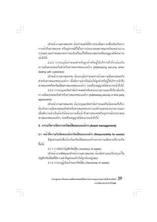 (หัวหน้างานสารสนเทศ) ต้องกำหนดให้มีการประเมินความเสี่ยงอันเกิดจาก
การเข้าถึงสารสนเทศ หรืออุปกรณ์ที่ใช้ในการประมวลผลสารสนเทศโดยหน่วยงาน
ภายนอก และกำหนดมาตรการรองรับหรือแก้ไขทีเหมาะสมก่อนทีจะอนุญาตให้สามารถ
                                                ่                        ่
เข้าถึงได้
           2.2.2 การระบุ ข ้ อ กำหนดสำหรั บ ลู ก ค้ า หรื อ ผู ้ ใ ช้ บ ริ ก ารที ่ เ กี ่ ย วข้ อ งกั บ
ความมั่นคงปลอดภัยสำหรับสารสนเทศขององค์กร (Addressing security when
dealing with customers)
           (หัวหน้างานสารสนเทศ) ต้องระบุข้อกำหนดทางด้านความมั่นคงปลอดภัย
สำหรับสารสนเทศขององค์กร เมื่อมีความจำเป็นต้องให้ลูกค้าหรือผู้ใช้บริการเข้าถึง
สารสนเทศหรือทรัพย์สินสารสนเทศขององค์กร ก่อนที่จะอนุญาตให้สามารถเข้าถึงได้
           2.2.3 การระบุและจัดทำข้อกำหนดสำหรับหน่วยงานภายนอกที่เกี่ยวข้องกับ
ความมันคงปลอดภัยสำหรับสารสนเทศขององค์กร (Addressing security in third party
        ่
agreements)
           (หัวหน้างานสารสนเทศ) ต้องระบุและจัดทำข้อกำหนดหรือข้อตกลงที่เกี่ยว
ข้องกับความมั่นคงปลอดภัยสำหรับสารสนเทศระหว่างองค์กรและหน่วยงานภายนอก
เมื่อมีความจำเป็นต้องให้หน่วยงานนั้นเข้าถึงสารสนเทศหรืออุปกรณ์ประมวลผล
สารสนเทศขององค์กร ก่อนที่จะอนุญาตให้สามารถเข้าถึงได้

3. การบริหารจัดการทรัพย์สนขององค์กร (Asset management)
                         ิ

3.1 หน้าทีความรับผิดชอบต่อทรัพย์สนขององค์กร (Responsibility for assets)
           ่                          ิ
         มีจุดประสงค์เพื่อป้องกันทรัพย์สินขององค์กรจากความเสียหายที่อาจเกิด
ขึ้นได้
         3.1.1 การจัดทำบัญชีทรัพย์สน (Inventory of assets)
                                   ิ
         (หัวหน้างานพัสดุและหัวหน้างานสารสนเทศ) ต้องจัดทำและปรับปรุงแก้ไข
บัญชีทรัพย์สินที่มีความสำคัญต่อองค์กรให้ถูกต้องอยู่เสมอ
         3.1.2 การระบุผเป็นเจ้าของทรัพย์สน (Ownership of assets)
                        ู้                ิ



                มาตรฐานการรักษาความมันคงปลอดภัยในการประกอบธุรกรรมทางอิเล็กทรอนิกส์
                                     ่                                                         29
                                                         (เวอร์ชัน 2.5) ประจำปี 2550
 