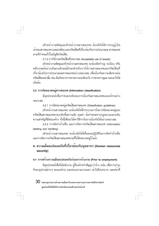 (หัวหน้างานพัสดุและหัวหน้างานสารสนเทศ) ต้องจัดให้มีการระบุผู้เป็น
เจ้าของสารสนเทศ (แต่ละชนิด) และทรัพย์สนทีเกียวข้องกับการประมวลผล สารสนเทศ
                                        ิ ่ ่
ตามที่กำหนดไว้ในบัญชีทรัพย์สิน
          3.1.3 การใช้งานทรัพย์สนทีเหมาะสม (Acceptable use of assets)
                                ิ ่
          (หัวหน้างานพัสดุและหัวหน้างานสารสนเทศ) จะต้องจัดทำกฎ ระเบียบ หรือ
หลักเกณฑ์อย่างเป็นลายลักษณ์อักษรสำหรับการใช้งานสารสนเทศและทรัพย์สินที่
เกี่ยวข้องกับการประมวลผลสารสนเทศอย่างเหมาะสม เพื่อป้องกันความเสียหายต่อ
ทรัพย์สนเหล่านัน เช่น อันเกิดจากการขาดความระมัดระวัง การขาดการดูแล และเอาใจใส่
        ิ       ้
เป็นต้น

3.2 การจัดหมวดหมูสารสนเทศ (Information classification)
                     ่
         มีจุดประสงค์เพื่อกำหนดระดับของการป้องกันสารสนเทศขององค์กรอย่าง
เหมาะสม
         3.2.1 การจัดหมวดหมูทรัพย์สนสารสนเทศ (Classification guidelines)
                                ่      ิ
         (หัวหน้างานสารสนเทศ) จะต้องจัดให้มีกระบวนการในการจัดหมวดหมู่ของ
ทรัพย์สินสารสนเทศตามระดับชั้นความลับ คุณค่า ข้อกำหนดทางกฎหมายและระดับ
ความสำคัญที่มีต่อองค์กร ทั้งนี้เพื่อจะได้หาวิธีการในการป้องกันได้อย่างเหมาะสม
         3.2.2 การจัดทำป้ายชื่อ และการจัดการทรัพย์สินสารสนเทศ (Information
labeling and handling)
         (หัวหน้างานสารสนเทศ) จะต้องจัดให้มีขั้นตอนปฏิบัติในการจัดทำป้ายชื่อ
และการจัดการทรัพย์สินสารสนเทศตามที่ได้จัดหมวดหมู่ไว้แล้ว

4. ความมั่นคงปลอดภัยที่เกี่ยวข้องกับบุคลากร (Human resources
   security)

4.1 การสร้างความมั่นคงปลอดภัยก่อนการจ้างงาน (Prior to employment)
        มีจดประสงค์เพือให้พนักงาน ผูทองค์กรทำสัญญาว่าจ้าง (เช่น เพือการบำรุง
           ุ          ่             ้ ่ี                           ่
รักษาอุปกรณ์ตางๆ ขององค์กร) และหน่วยงานภายนอก เข้าใจถึงบทบาท และหน้าที่
             ่


  30 คณะอนุกรรมการด้านความมันคง ใน คณะกรรมการธุรกรรมทางอิเล็กทรอนิกส์
                            ่
       ศูนย์เทคโนโลยีอเล็กทรอนิกส์และคอมพิวเตอร์แห่งชาติ
                      ิ
 