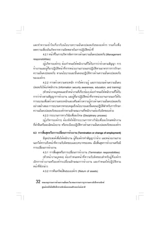 และทำความเข้าใจเกี่ยวกับนโยบายความมั่นคงปลอดภัยขององค์กร รวมทั้งเพื่อ
ลดความเสียงอันเกิดจากความผิดพลาดในการปฏิบตหน้าที่
           ่                                         ั ิ
         4.2.1 หน้าทีในการบริหารจัดการทางด้านความมันคงปลอดภัย (Management
                     ่                                       ่
responsibilities)
         (ผู้บริหารองค์กร) ต้องกำหนดให้พนักงานที่ได้รับการว่าจ้างตามสัญญา การ
จ้างงานและผู้ที่มาปฏิบัติหน้าที่จากหน่วยงานภายนอกปฏิบัติตามมาตรการการรักษา
ความมั่นคงปลอดภัย ตามนโยบายและขั้นตอนปฏิบัติทางด้านความมั่นคงปลอดภัย
ขององค์กร
         4.2.2 การสร้างความตระหนัก การให้ความรู้ และการอบรมด้านความมั่นคง
ปลอดภัยให้แก่พนักงาน (Information security awareness, education, and training)
         (หัวหน้างานบุคคลและหัวหน้างานทีเกียวข้อง) ต้องกำหนดให้พนักงานทีได้รบ
                                             ่ ่                         ่ ั
การว่าจ้างตามสัญญาการจ้างงาน และผูทมาปฏิบตหน้าทีจากหน่วยงานภายนอกได้รบ
                                       ้ ่ี      ั ิ       ่                ั
การอบรมเพื่อสร้างความตระหนักและเสริมสร้างความรู้ทางด้านความมั่นคงปลอดภัย
อย่างสม่ำเสมอ การอบรมควรครอบคลุมถึงนโยบายและขันตอนปฏิบตสำหรับการรักษา
                                                         ้       ั ิ
ความมั่นคงปลอดภัยขององค์กรตามลักษณะงานที่พนักงานต้องรับผิดชอบด้วย
         4.2.3 กระบวนการทางวินยเพือลงโทษ (Disciplinary process)
                                   ั ่
         (ผู้บริหารองค์กร) ต้องจัดให้มีกระบวนการทางวินัยเพื่อลงโทษพนักงาน
ที่ฝาฝืนหรือละเมิดนโยบาย หรือระเบียบปฏิบตทางด้านความมันคงปลอดภัยขององค์กร
    ่                                       ั ิ                ่

4.3 การสินสุดหรือการเปลียนการจ้างงาน (Termination or change of employment)
            ้                ่
           มีจุดประสงค์เพื่อให้พนักงาน ผู้ที่องค์กรทำสัญญาว่าจ้าง และหน่วยงานภาย
นอกได้ทราบถึงหน้าทีความรับผิดชอบและบทบาทของตน เมือสินสุดการจ้างงานหรือมี
                        ่                                   ่ ้
การเปลียนการจ้างงาน
         ่
           4.3.1 การสินสุดหรือการเปลียนการจ้างงาน (Termination responsibilities)
                      ้               ่
           (หัวหน้างานบุคคล) ต้องกำหนดหน้าที่ความรับผิดชอบสำหรับผู้ที่องค์กร
เลิกการจ้างงานหรือองค์กรเปลี่ยนลักษณะการจ้างงาน และกำหนดให้ปฏิบัติตาม
หน้าทีดงกล่าว
     ่ ั
           4.3.2 การคืนทรัพย์สนขององค์กร (Return of assets)
                                ิ

  32 คณะอนุกรรมการด้านความมันคง ใน คณะกรรมการธุรกรรมทางอิเล็กทรอนิกส์
                            ่
       ศูนย์เทคโนโลยีอเล็กทรอนิกส์และคอมพิวเตอร์แห่งชาติ
                      ิ
 
