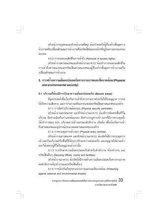 (หัวหน้างานบุคคลและหัวหน้างานพัสดุ) ต้องกำหนดให้ผู้ที่องค์กรสิ้นสุดการ
จ้างงานหรือเปลียนลักษณะการจ้างงานคืนทรัพย์สนขององค์กรทีอยูในความครอบครอง
               ่                            ิ           ่ ่
ของตน
         4.3.3 การถอดถอนสิทธิในการเข้าถึง (Removal of access rights)
         (หัวหน้างานสารสนเทศและหัวหน้างานอาคาร) ต้องทำการถอดถอนสิทธิใน
การเข้าถึงสารสนเทศและทรัพย์สินสารสนเทศของผู้ที่องค์กรสิ้นสุดการจ้างงานหรือ
เปลียนลักษณะการจ้างงาน
    ่

5. การสร้างความมันคงปลอดภัยทางกายภาพและสิงแวดล้อม (Physical
                 ่                       ่
   and environmental security)

5.1 บริเวณที่ต้องมีการรักษาความมั่นคงปลอดภัย (Secure areas)
          มีจดประสงค์เพือป้องกันการเข้าถึงทางกายภาพโดยไม่ได้รบอนุญาต การก่อ
             ุ          ่                                      ั
ให้เกิดความเสียหาย และการก่อกวนหรือแทรกแซงต่อทรัพย์สนสารสนเทศขององค์กร
                                                        ิ
          5.1.1 การจัดทำบริเวณล้อมรอบ (Physical security perimeter)
          (หัวหน้างานสารสนเทศ และหัวหน้างานอาคาร) ต้องมีการจัดสรรพื้นที่กั้น
บริเวณ จัดทำผนังหรือกำแพงล้อมรอบ จัดทำประตูทางเข้า-ออกที่มีการควบคุมตั้ง
โต๊ะทำการของ รปภ. บริเวณทางเข้า-ออกของสำนักงาน เป็นต้น เพือป้องกันการเข้า
                                                                 ่
ถึงสารสนเทศและอุปกรณ์ประมวลผลสารสนเทศขององค์กร
          5.1.2 การควบคุมการเข้า-ออก (Physical entry controls)
          (หัวหน้างานสารสนเทศ และหัวหน้างานอาคาร) ต้องจัดให้มีการควบคุมการ
เข้า-ออกในบริเวณหรือพื้นที่ที่ต้องการรักษาความปลอดภัย และอนุญาตให้ผ่านเข้า-
ออกได้เฉพาะผู้ที่ได้รับอนุญาตแล้วเท่านั้น
          5.1.3 การรักษาความมั่นคงปลอดภัยสำหรับสำนักงาน ห้องทำงาน และ
ทรัพย์สนอืนๆ (Securing offices, rooms and facilities)
        ิ ่
          (หัวหน้างานอาคาร) ต้องจัดให้มีการสร้างความมั่นคงปลอดภัยทางกายภาพ
ต่อสำนักงานห้องทำงานและทรัพย์สินอื่นๆ
          5.1.4 การป้องกันภัยคุกคามจากภายนอกและสิงแวดล้อม (Protecting
                                                      ่
against external and environmental threats)
            มาตรฐานการรักษาความมันคงปลอดภัยในการประกอบธุรกรรมทางอิเล็กทรอนิกส์
                                 ่                                                 33
                                                     (เวอร์ชัน 2.5) ประจำปี 2550
 