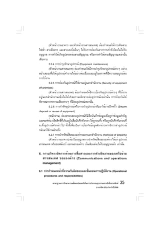 (หัวหน้างานอาคาร และหัวหน้างานสารสนเทศ) ต้องกำหนดให้การเดินสาย
ไฟฟ้า สายสื่อสาร และสายเคเบิ้ลอื่นๆ ได้รับการป้องกันจากการเข้าถึงโดยไม่ได้รับ
อนุญาต การทำให้เกิดอุปสรรคต่อสายสัญญาณ หรือการทำให้สายสัญญาณเหล่านั้น
เสียหาย
          5.2.4 การบำรุงรักษาอุปกรณ์ (Equipment maintenance)
          (หัวหน้างานสารสนเทศ) ต้องกำหนดให้มการบำรุงรักษาอุปกรณ์ตางๆ อย่าง
                                                  ี                     ่
สม่ำเสมอเพื่อให้อุปกรณ์ทำงานได้อย่างต่อเนื่องและอยู่ในสภาพที่มีความสมบูรณ์ต่อ
การใช้งาน
          5.2.5 การป้องกันอุปกรณ์ทใช้งานอยูนอกสำนักงาน (Security of equipment
                                      ่ี      ่
off-premises)
          (หัวหน้างานสารสนเทศ) ต้องกำหนดให้มการป้องกันอุปกรณ์ตางๆ ทีใช้งาน
                                                    ี                 ่     ่
อยู่นอกสำนักงานเพื่อไม่ให้เกิดความเสียหายต่ออุปกรณ์เหล่านั้น การป้องกันให้
พิจารณาจากความเสียงต่างๆ ทีมตออุปกรณ์เหล่านัน
                      ่         ่ ี ่                 ้
          5.2.6 การกำจัดอุปกรณ์หรือการนำอุปกรณ์กลับมาใช้งานอีกครั้ง (Secure
disposal or re-use of equipment)
          (พนักงาน) ต้องตรวจสอบอุปกรณ์ที่มีสื่อบันทึกข้อมูลเพื่อดูว่าข้อมูลสำคัญ
และซอฟต์แวร์ลขสิทธิทเก็บอยูในสือบันทึกดังกล่าวได้ถกลบทิง หรือถูกบันทึกทับก่อนที่
                ิ       ์ ่ี   ่ ่                      ู    ้
จะทิ้งอุปกรณ์ดังกล่าวไป ทั้งนี้เพื่อเป็นการป้องกันข้อมูลดังกล่าวหากมีการนำอุปกรณ์
กลับมาใช้งานอีกครัง ้
          5.2.7 การนำทรัพย์สนขององค์กรออกนอกสำนักงาน (Removal of property)
                             ิ
          (หัวหน้างานอาคาร) ต้องไม่อนุญาตการนำทรัพย์สนขององค์กร ได้แก่ อุปกรณ์
                                                           ิ
สารสนเทศ หรือซอฟต์แวร์ ออกนอกองค์กร เว้นเสียแต่จะได้รบอนุญาตแล้ว เท่านัน
                                                               ั              ้

6. การบริหารจัดการด้านการสือสารและการดำเนินงานของเครือข่าย
                           ่
   สารสนเทศ ขององค์ ก ร (Communications and operations
   management)
6.1 การกำหนดหน้าทีความรับผิดชอบและขันตอนการปฏิบตงาน (Operational
                   ่                 ้         ั ิ
    procedures and responsibilities)
            มาตรฐานการรักษาความมันคงปลอดภัยในการประกอบธุรกรรมทางอิเล็กทรอนิกส์
                                 ่                                                 35
                                                     (เวอร์ชัน 2.5) ประจำปี 2550
 